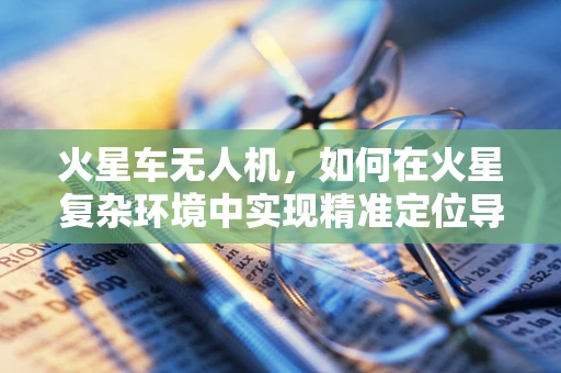 火星车无人机，如何在火星复杂环境中实现精准定位导航？
