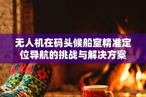 无人机在码头候船室精准定位导航的挑战与解决方案