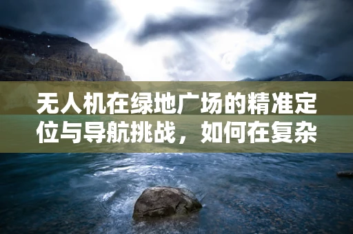 无人机在绿地广场的精准定位与导航挑战，如何在复杂环境中实现无误差降落？