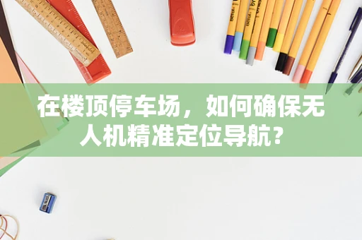 在楼顶停车场，如何确保无人机精准定位导航？