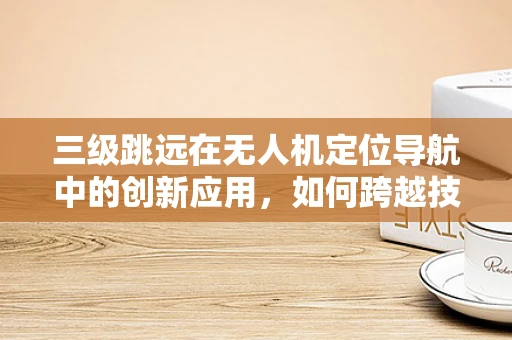 三级跳远在无人机定位导航中的创新应用，如何跨越技术障碍？