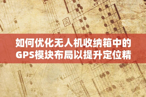 如何优化无人机收纳箱中的GPS模块布局以提升定位精度？