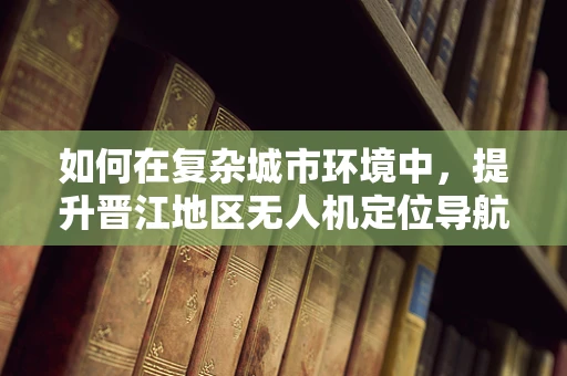 如何在复杂城市环境中，提升晋江地区无人机定位导航的精准度？