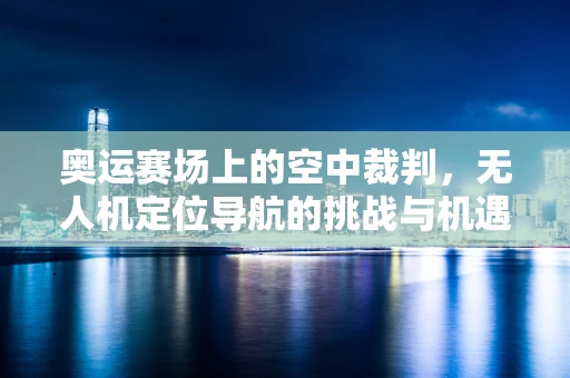 奥运赛场上的空中裁判，无人机定位导航的挑战与机遇