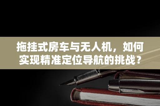 拖挂式房车与无人机，如何实现精准定位导航的挑战？