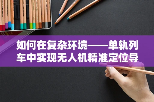 如何在复杂环境——单轨列车中实现无人机精准定位导航？