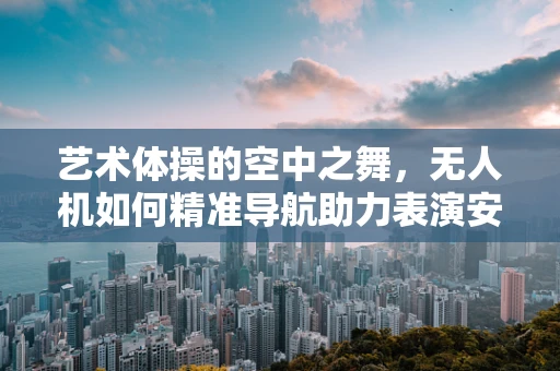 艺术体操的空中之舞，无人机如何精准导航助力表演安全？