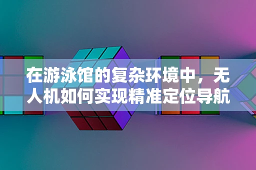 在游泳馆的复杂环境中，无人机如何实现精准定位导航？