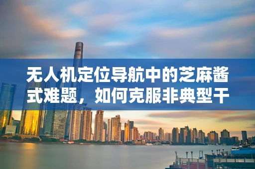 无人机定位导航中的芝麻酱式难题，如何克服非典型干扰？