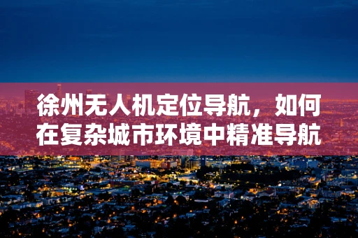 徐州无人机定位导航，如何在复杂城市环境中精准导航？