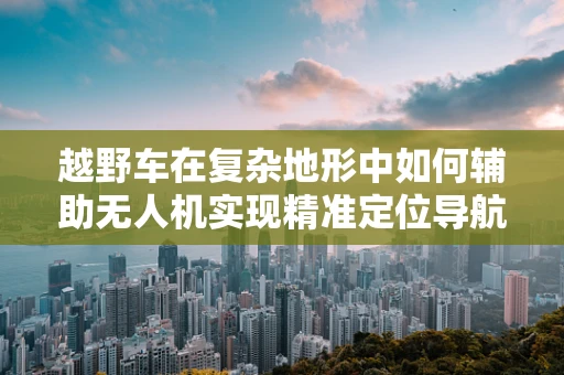 越野车在复杂地形中如何辅助无人机实现精准定位导航？