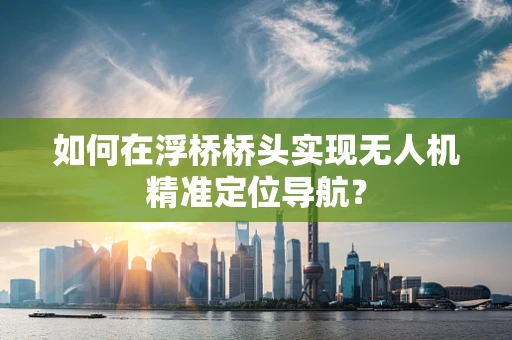 如何在浮桥桥头实现无人机精准定位导航？