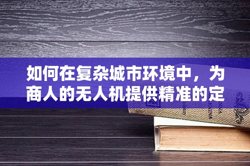 如何在复杂城市环境中，为商人的无人机提供精准的定位导航解决方案？