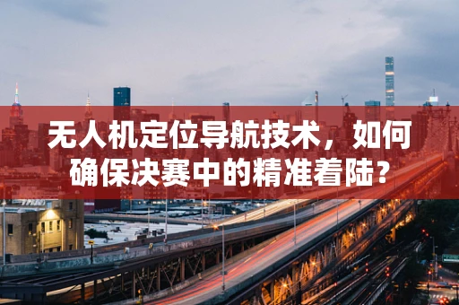 无人机定位导航技术，如何确保决赛中的精准着陆？