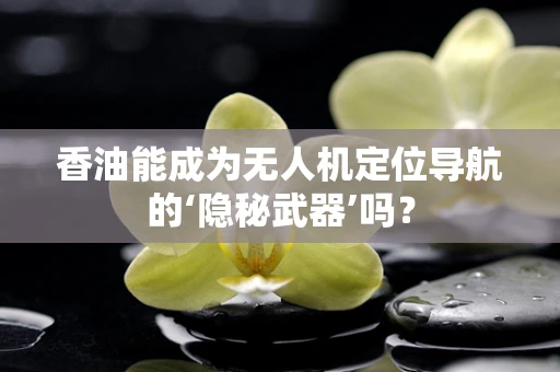 香油能成为无人机定位导航的‘隐秘武器’吗？
