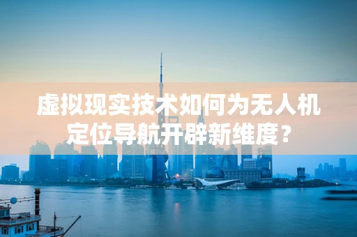 虚拟现实技术如何为无人机定位导航开辟新维度？