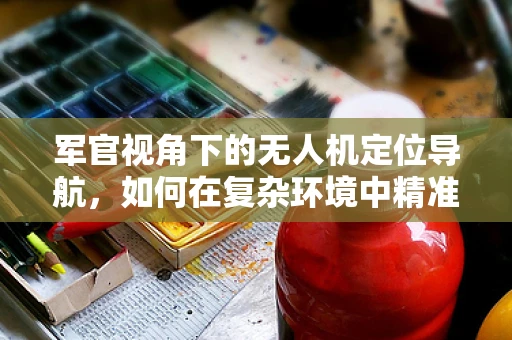 军官视角下的无人机定位导航，如何在复杂环境中精准制导？