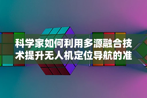 科学家如何利用多源融合技术提升无人机定位导航的准确性？