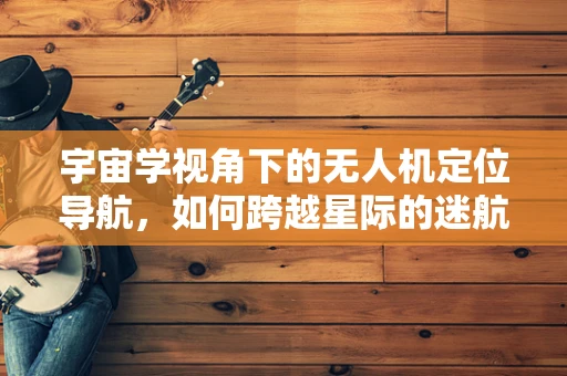 宇宙学视角下的无人机定位导航，如何跨越星际的迷航？