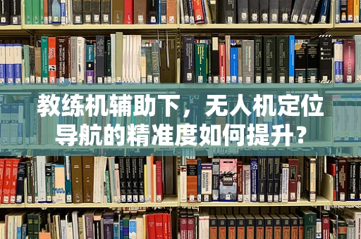 教练机辅助下，无人机定位导航的精准度如何提升？