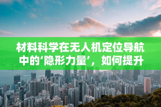 材料科学在无人机定位导航中的‘隐形力量’，如何提升传感器性能？
