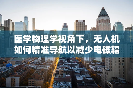 医学物理学视角下，无人机如何精准导航以减少电磁辐射对人体的影响？