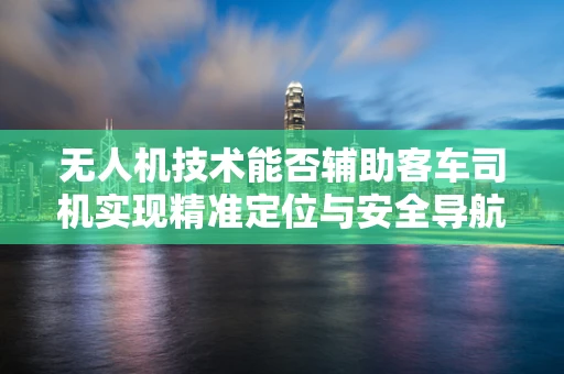 无人机技术能否辅助客车司机实现精准定位与安全导航？