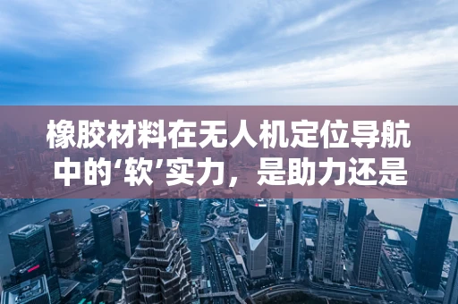 橡胶材料在无人机定位导航中的‘软’实力，是助力还是绊脚石？