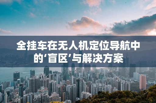 全挂车在无人机定位导航中的‘盲区’与解决方案