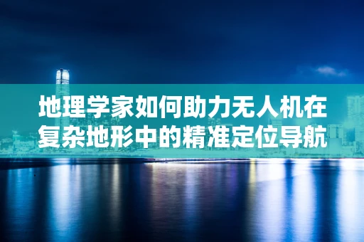 地理学家如何助力无人机在复杂地形中的精准定位导航？