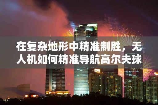 在复杂地形中精准制胜，无人机如何精准导航高尔夫球场发球台？