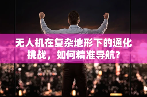 无人机在复杂地形下的通化挑战，如何精准导航？