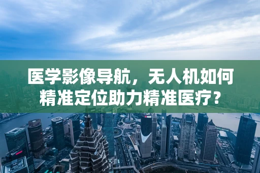 医学影像导航，无人机如何精准定位助力精准医疗？