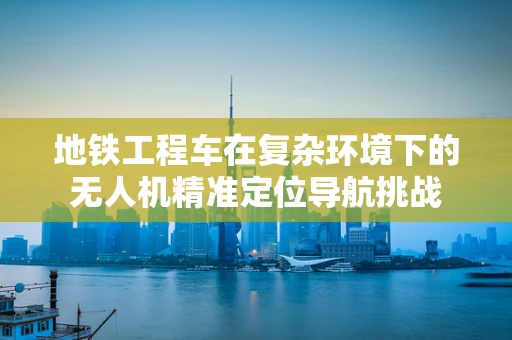 地铁工程车在复杂环境下的无人机精准定位导航挑战