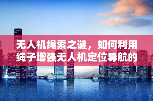 无人机绳索之谜，如何利用绳子增强无人机定位导航的准确性？