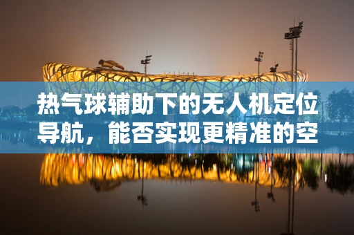 热气球辅助下的无人机定位导航，能否实现更精准的空中导航？