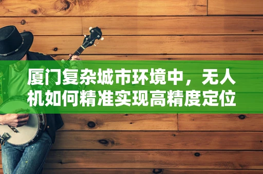厦门复杂城市环境中，无人机如何精准实现高精度定位导航？
