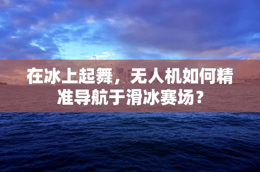 在冰上起舞，无人机如何精准导航于滑冰赛场？