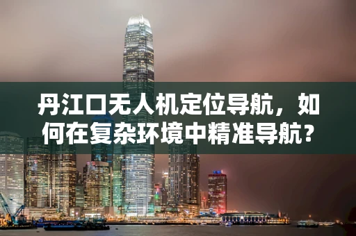 丹江口无人机定位导航，如何在复杂环境中精准导航？
