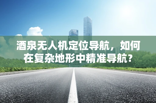 酒泉无人机定位导航，如何在复杂地形中精准导航？