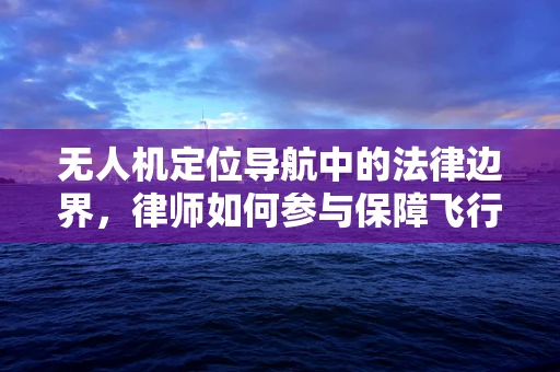 无人机定位导航中的法律边界，律师如何参与保障飞行安全？