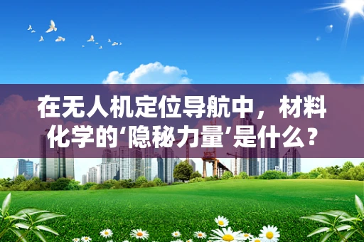 在无人机定位导航中，材料化学的‘隐秘力量’是什么？