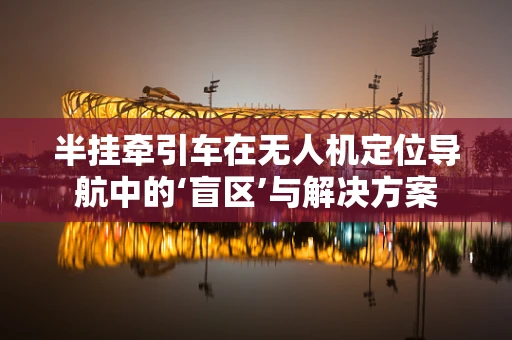 半挂牵引车在无人机定位导航中的‘盲区’与解决方案