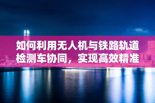 如何利用无人机与铁路轨道检测车协同，实现高效精准的铁路线路检测？