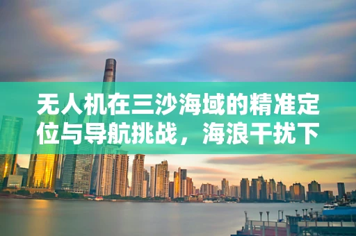 无人机在三沙海域的精准定位与导航挑战，海浪干扰下的稳定飞行策略