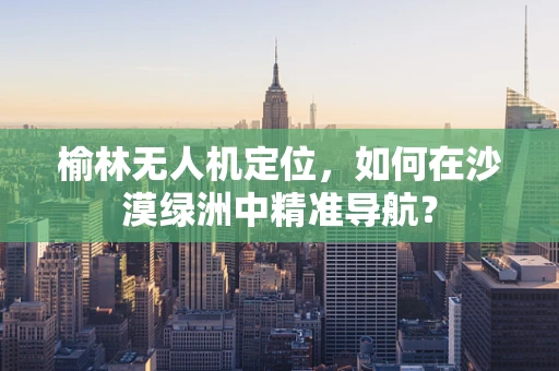 榆林无人机定位，如何在沙漠绿洲中精准导航？