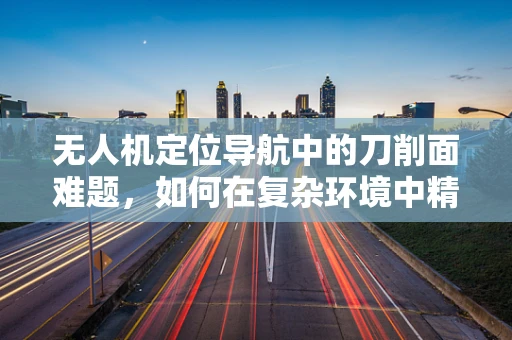 无人机定位导航中的刀削面难题，如何在复杂环境中精准导航？