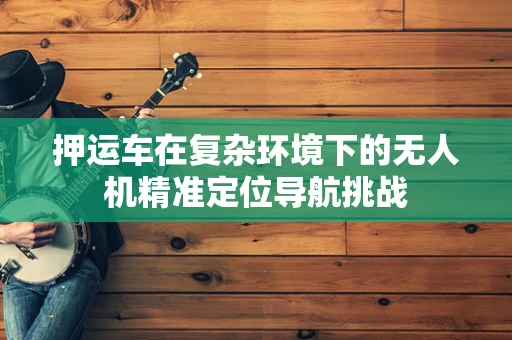 押运车在复杂环境下的无人机精准定位导航挑战