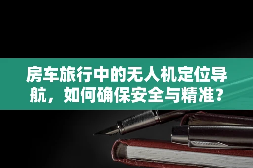 房车旅行中的无人机定位导航，如何确保安全与精准？
