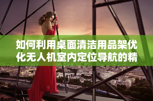 如何利用桌面清洁用品架优化无人机室内定位导航的精度？
